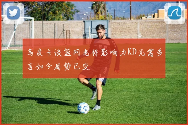 乌度卡谈篮网老将影响力KD无需多言如今局势已变