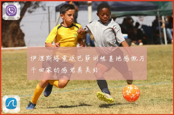 伊涅斯塔重返巴萨训练基地感慨万千回家的感觉真美好