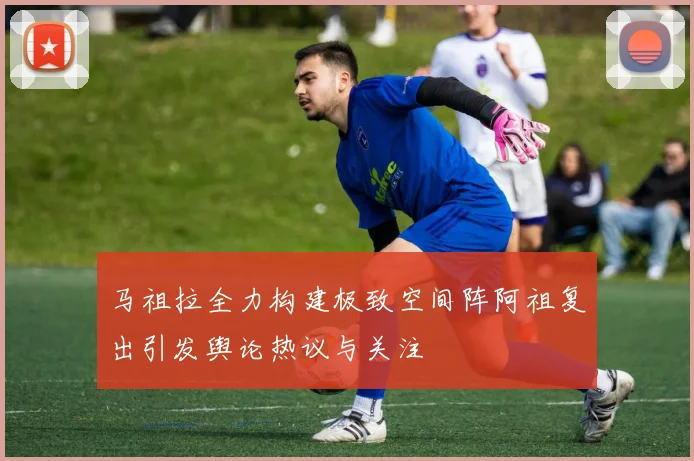 马祖拉全力构建极致空间阵阿祖复出引发舆论热议与关注