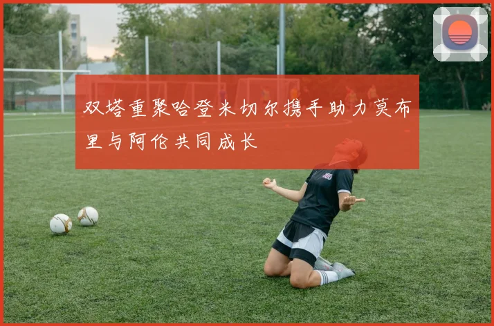 双塔重聚哈登米切尔携手助力莫布里与阿伦共同成长