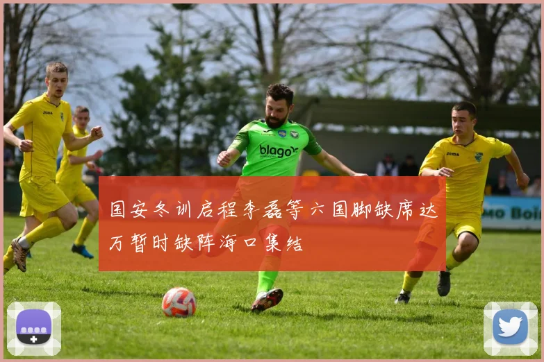 国安冬训启程李磊等六国脚缺席达万暂时缺阵海口集结