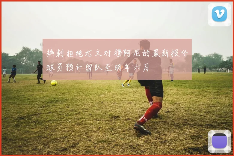 热刺拒绝尤文对穆阿尼的最新报价球员预计留队至明年六月