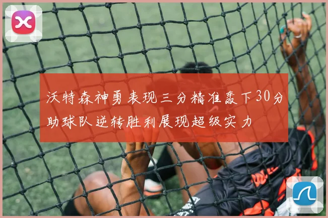 沃特森神勇表现三分精准轰下30分助球队逆转胜利展现超级实力